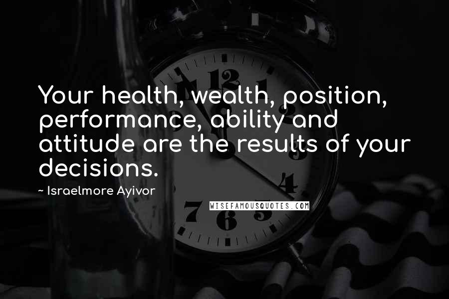 Israelmore Ayivor Quotes: Your health, wealth, position, performance, ability and attitude are the results of your decisions.