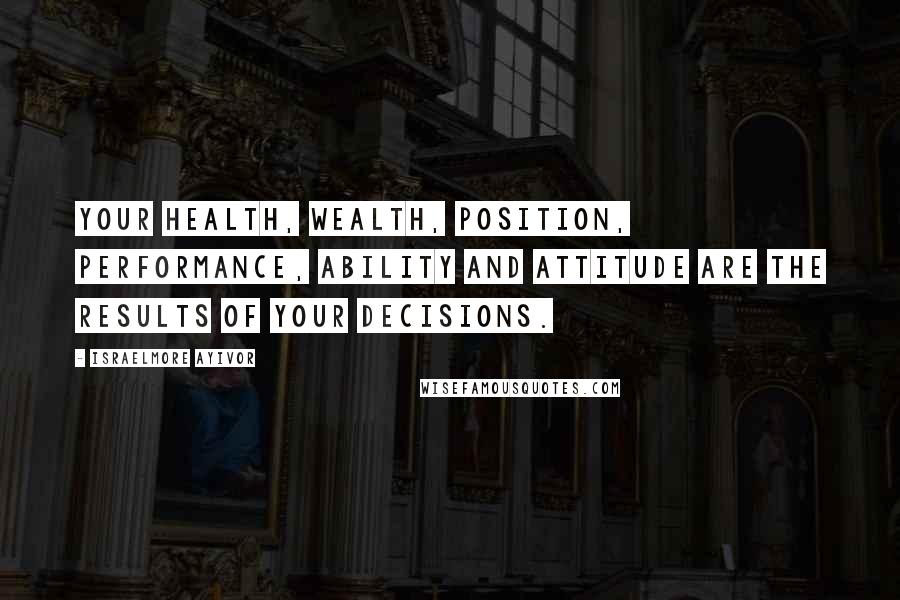 Israelmore Ayivor Quotes: Your health, wealth, position, performance, ability and attitude are the results of your decisions.