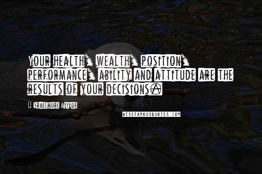 Israelmore Ayivor Quotes: Your health, wealth, position, performance, ability and attitude are the results of your decisions.