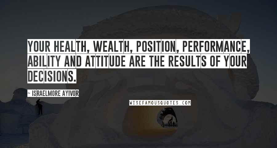Israelmore Ayivor Quotes: Your health, wealth, position, performance, ability and attitude are the results of your decisions.
