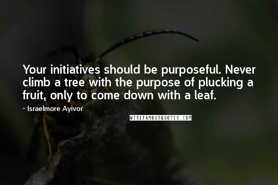 Israelmore Ayivor Quotes: Your initiatives should be purposeful. Never climb a tree with the purpose of plucking a fruit, only to come down with a leaf.