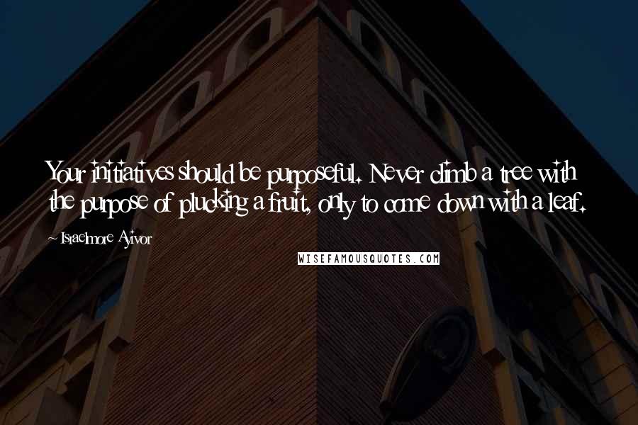 Israelmore Ayivor Quotes: Your initiatives should be purposeful. Never climb a tree with the purpose of plucking a fruit, only to come down with a leaf.