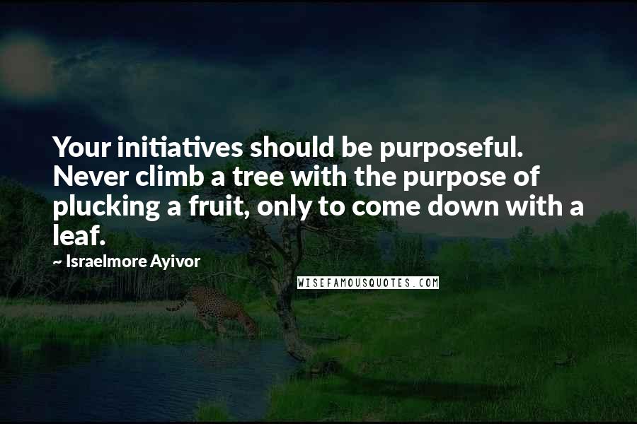 Israelmore Ayivor Quotes: Your initiatives should be purposeful. Never climb a tree with the purpose of plucking a fruit, only to come down with a leaf.