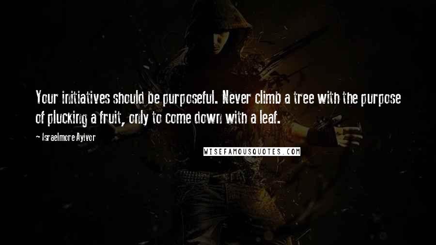Israelmore Ayivor Quotes: Your initiatives should be purposeful. Never climb a tree with the purpose of plucking a fruit, only to come down with a leaf.
