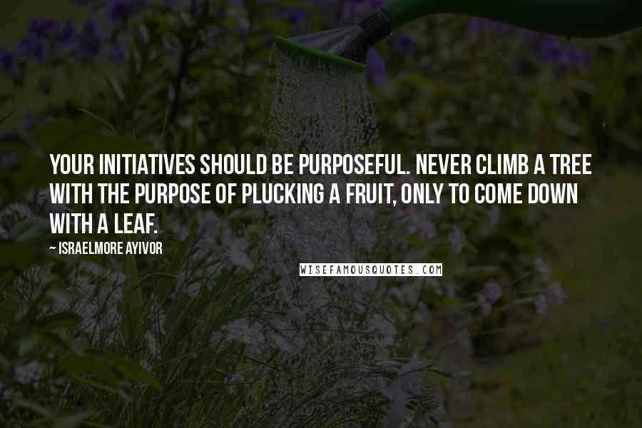 Israelmore Ayivor Quotes: Your initiatives should be purposeful. Never climb a tree with the purpose of plucking a fruit, only to come down with a leaf.