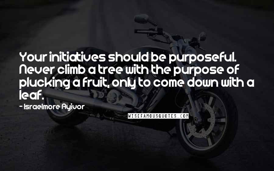 Israelmore Ayivor Quotes: Your initiatives should be purposeful. Never climb a tree with the purpose of plucking a fruit, only to come down with a leaf.