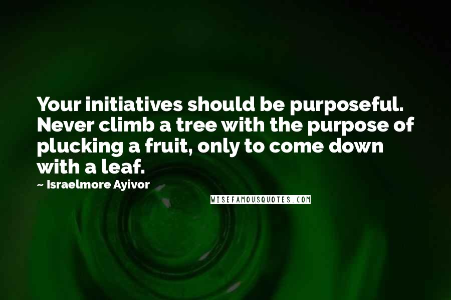 Israelmore Ayivor Quotes: Your initiatives should be purposeful. Never climb a tree with the purpose of plucking a fruit, only to come down with a leaf.