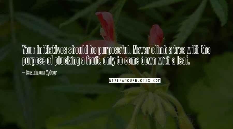 Israelmore Ayivor Quotes: Your initiatives should be purposeful. Never climb a tree with the purpose of plucking a fruit, only to come down with a leaf.