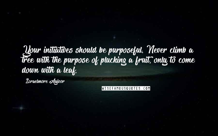 Israelmore Ayivor Quotes: Your initiatives should be purposeful. Never climb a tree with the purpose of plucking a fruit, only to come down with a leaf.