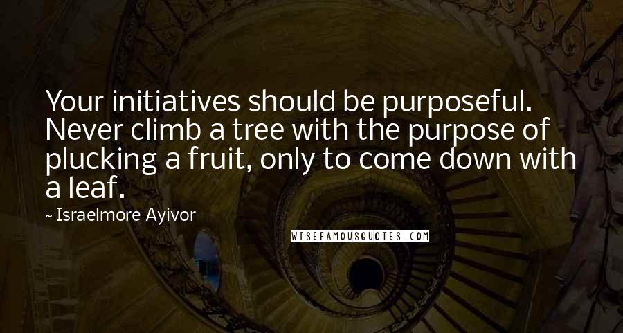 Israelmore Ayivor Quotes: Your initiatives should be purposeful. Never climb a tree with the purpose of plucking a fruit, only to come down with a leaf.