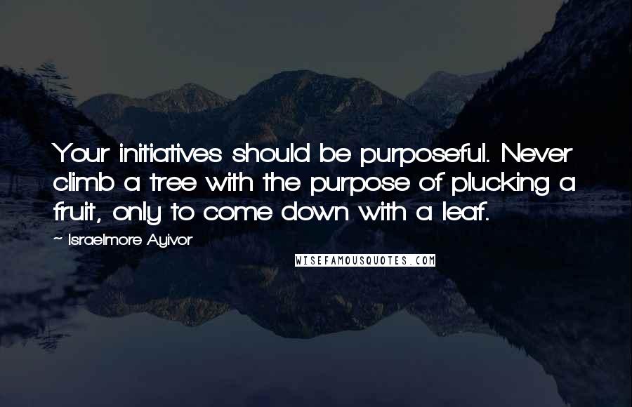 Israelmore Ayivor Quotes: Your initiatives should be purposeful. Never climb a tree with the purpose of plucking a fruit, only to come down with a leaf.