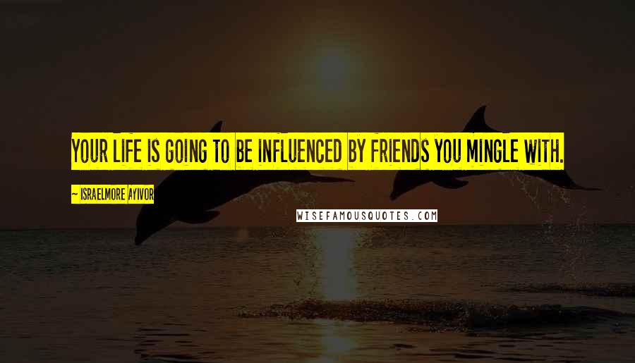 Israelmore Ayivor Quotes: Your life is going to be influenced by friends you mingle with.