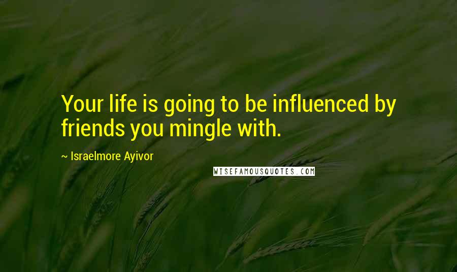 Israelmore Ayivor Quotes: Your life is going to be influenced by friends you mingle with.