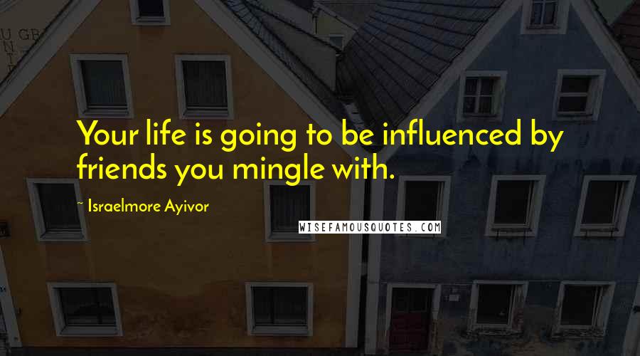 Israelmore Ayivor Quotes: Your life is going to be influenced by friends you mingle with.