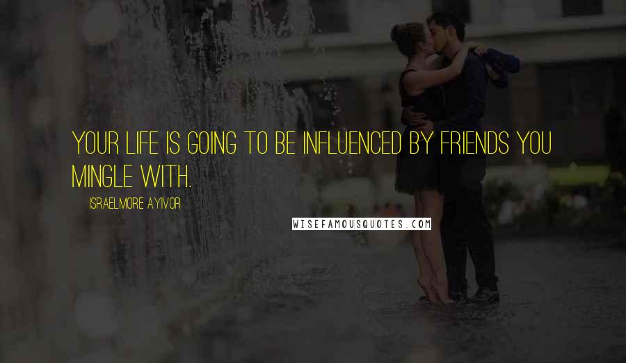 Israelmore Ayivor Quotes: Your life is going to be influenced by friends you mingle with.