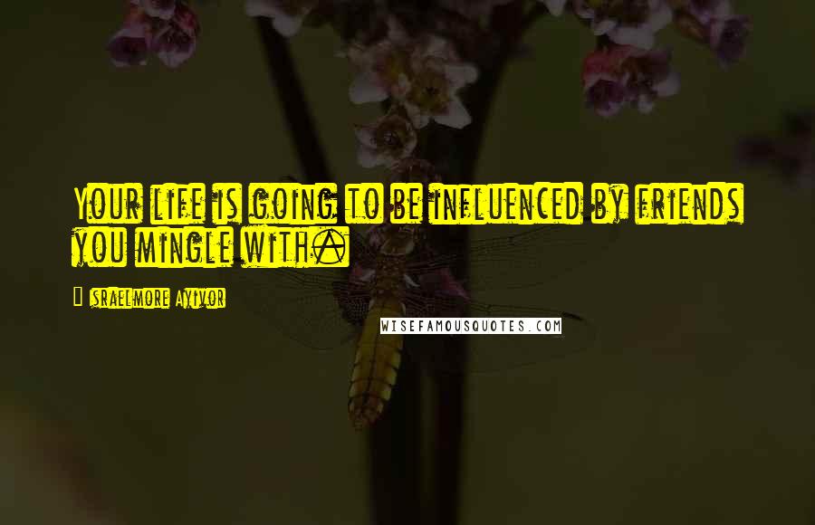 Israelmore Ayivor Quotes: Your life is going to be influenced by friends you mingle with.