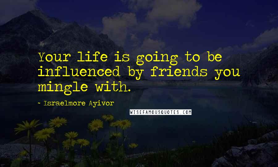 Israelmore Ayivor Quotes: Your life is going to be influenced by friends you mingle with.