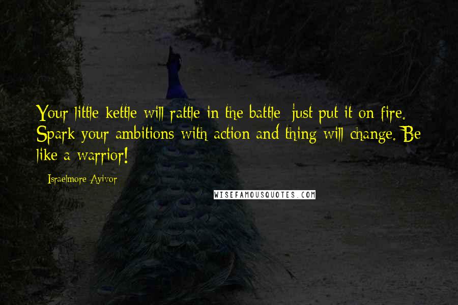 Israelmore Ayivor Quotes: Your little kettle will rattle in the battle; just put it on fire. Spark your ambitions with action and thing will change. Be like a warrior!
