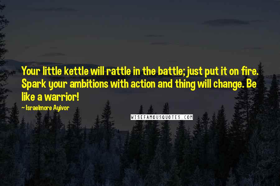 Israelmore Ayivor Quotes: Your little kettle will rattle in the battle; just put it on fire. Spark your ambitions with action and thing will change. Be like a warrior!