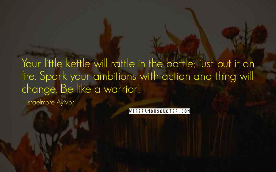 Israelmore Ayivor Quotes: Your little kettle will rattle in the battle; just put it on fire. Spark your ambitions with action and thing will change. Be like a warrior!