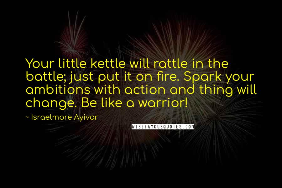Israelmore Ayivor Quotes: Your little kettle will rattle in the battle; just put it on fire. Spark your ambitions with action and thing will change. Be like a warrior!