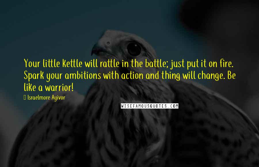 Israelmore Ayivor Quotes: Your little kettle will rattle in the battle; just put it on fire. Spark your ambitions with action and thing will change. Be like a warrior!