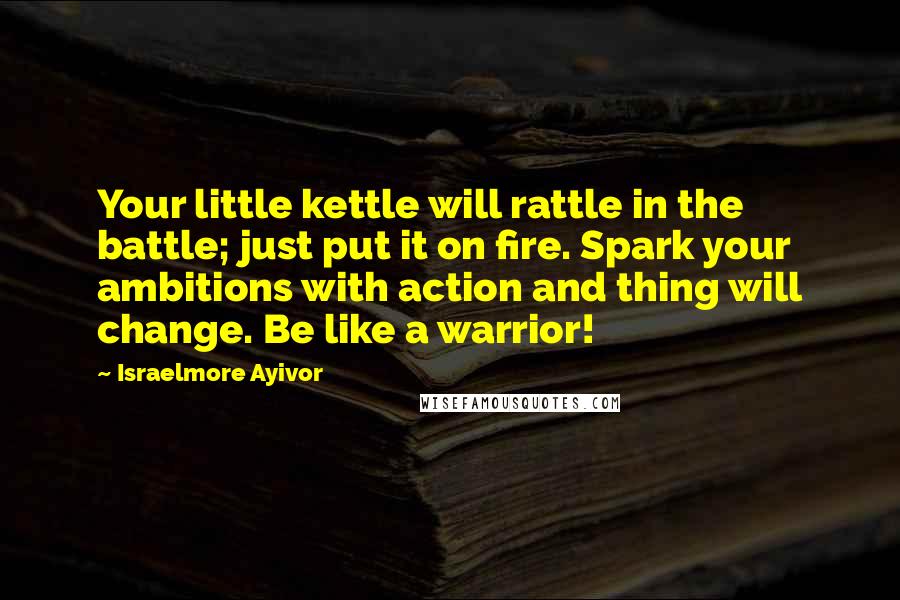 Israelmore Ayivor Quotes: Your little kettle will rattle in the battle; just put it on fire. Spark your ambitions with action and thing will change. Be like a warrior!