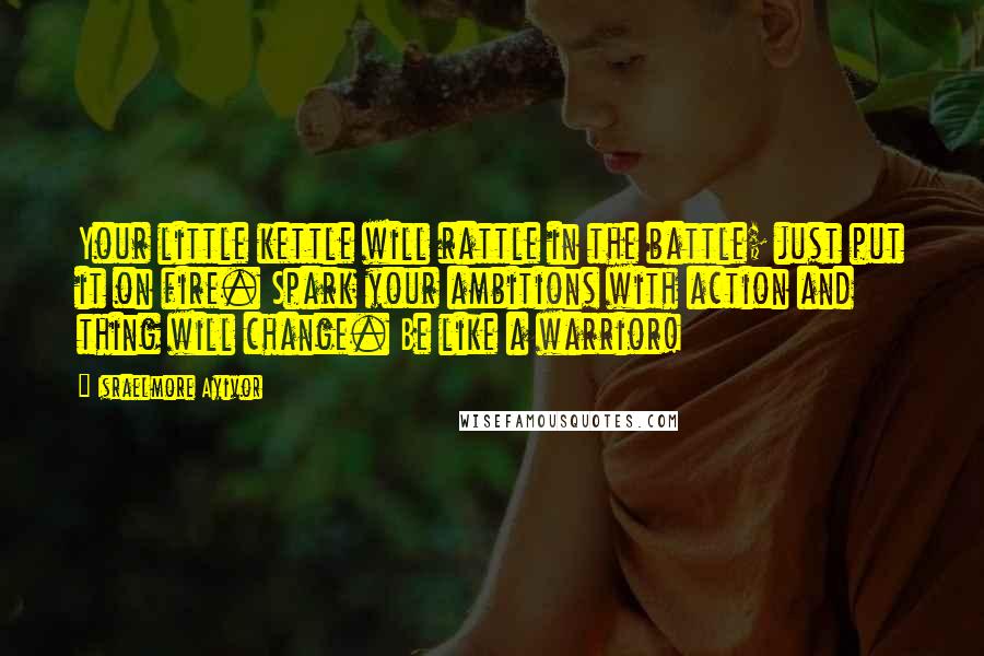 Israelmore Ayivor Quotes: Your little kettle will rattle in the battle; just put it on fire. Spark your ambitions with action and thing will change. Be like a warrior!
