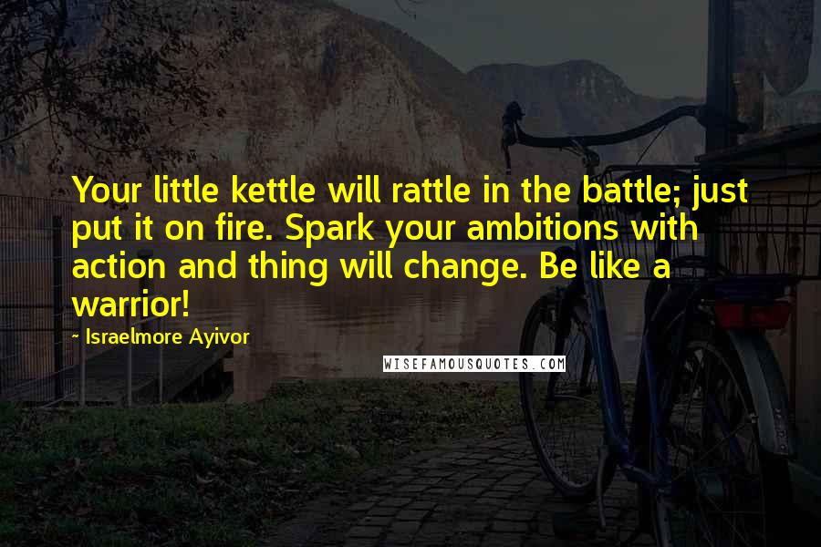 Israelmore Ayivor Quotes: Your little kettle will rattle in the battle; just put it on fire. Spark your ambitions with action and thing will change. Be like a warrior!
