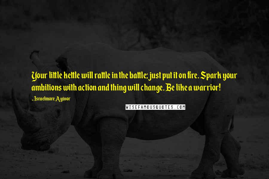 Israelmore Ayivor Quotes: Your little kettle will rattle in the battle; just put it on fire. Spark your ambitions with action and thing will change. Be like a warrior!