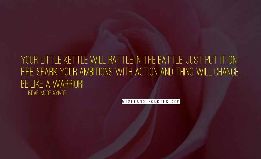 Israelmore Ayivor Quotes: Your little kettle will rattle in the battle; just put it on fire. Spark your ambitions with action and thing will change. Be like a warrior!