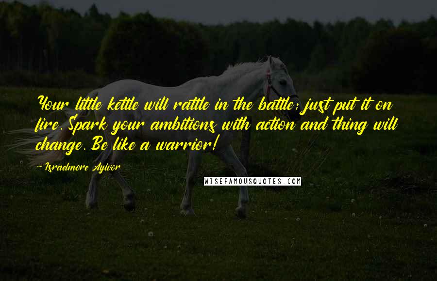 Israelmore Ayivor Quotes: Your little kettle will rattle in the battle; just put it on fire. Spark your ambitions with action and thing will change. Be like a warrior!