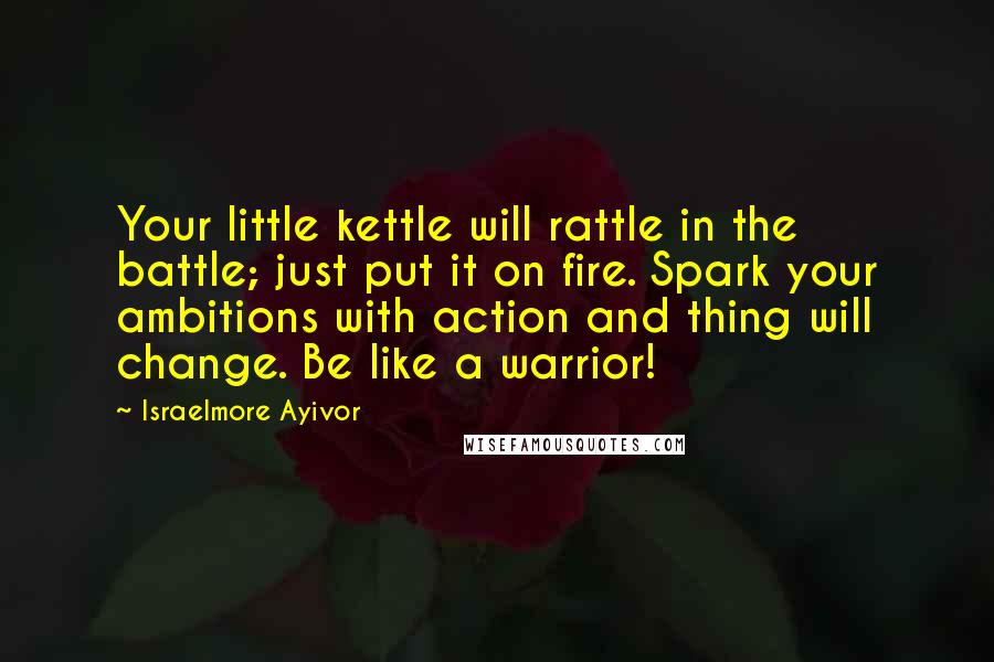 Israelmore Ayivor Quotes: Your little kettle will rattle in the battle; just put it on fire. Spark your ambitions with action and thing will change. Be like a warrior!