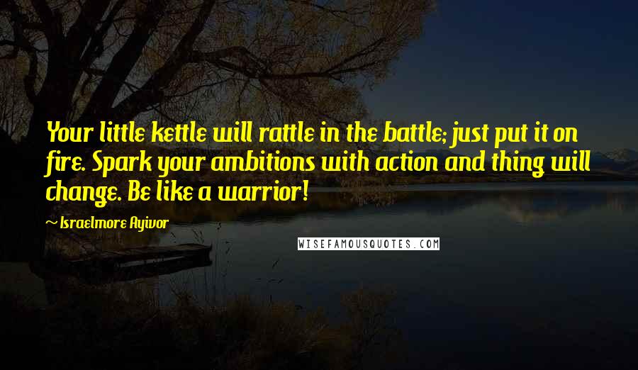 Israelmore Ayivor Quotes: Your little kettle will rattle in the battle; just put it on fire. Spark your ambitions with action and thing will change. Be like a warrior!
