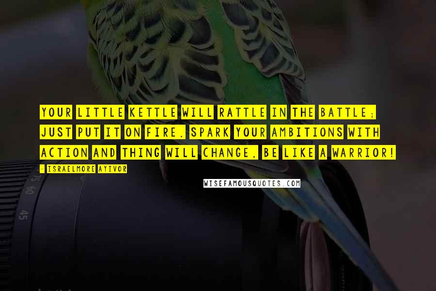 Israelmore Ayivor Quotes: Your little kettle will rattle in the battle; just put it on fire. Spark your ambitions with action and thing will change. Be like a warrior!
