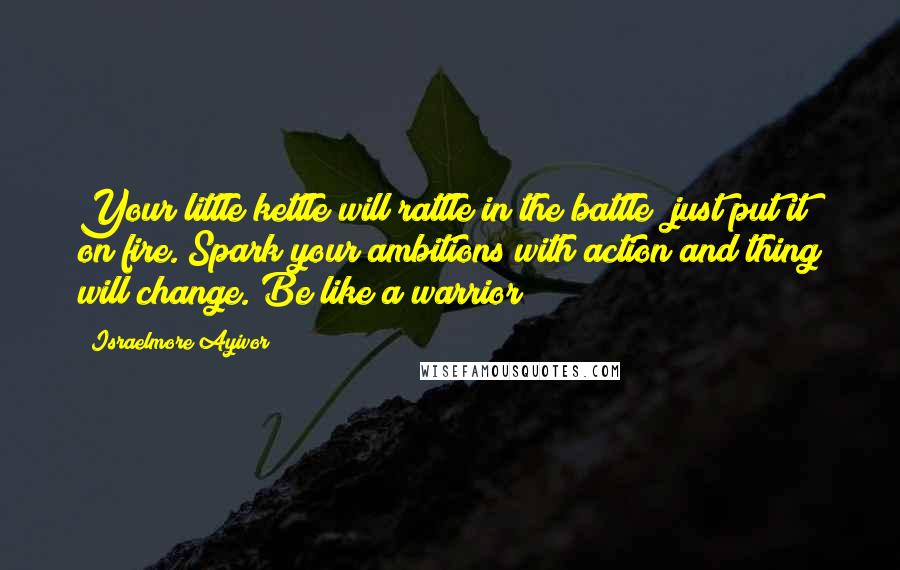 Israelmore Ayivor Quotes: Your little kettle will rattle in the battle; just put it on fire. Spark your ambitions with action and thing will change. Be like a warrior!