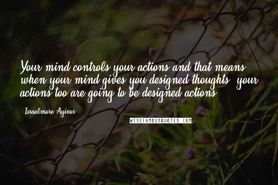 Israelmore Ayivor Quotes: Your mind controls your actions and that means when your mind gives you designed thoughts, your actions too are going to be designed actions!