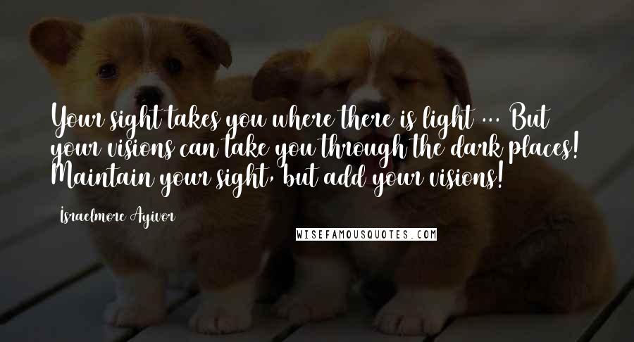 Israelmore Ayivor Quotes: Your sight takes you where there is light ... But your visions can take you through the dark places! Maintain your sight, but add your visions!