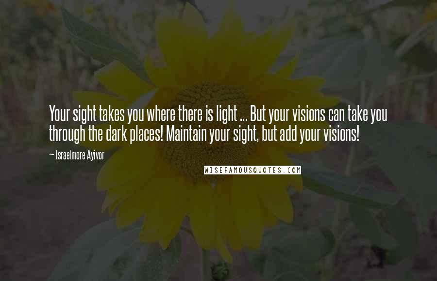 Israelmore Ayivor Quotes: Your sight takes you where there is light ... But your visions can take you through the dark places! Maintain your sight, but add your visions!