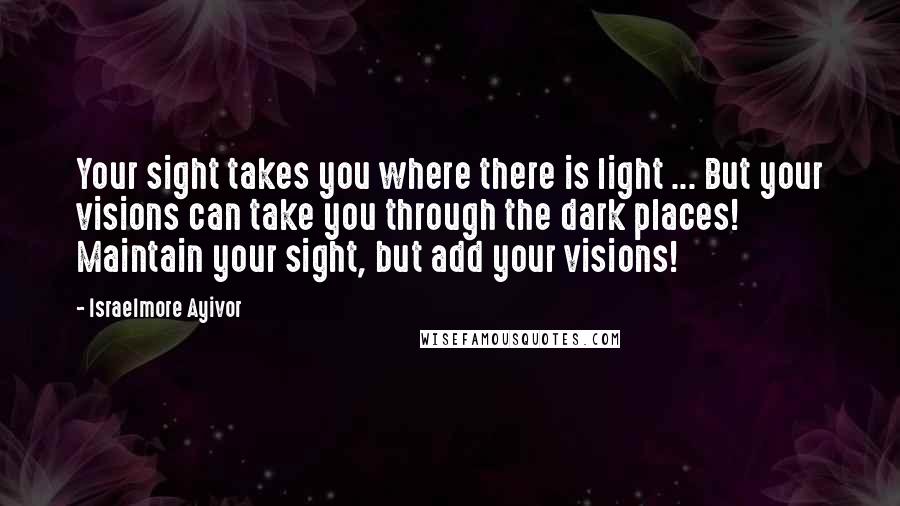 Israelmore Ayivor Quotes: Your sight takes you where there is light ... But your visions can take you through the dark places! Maintain your sight, but add your visions!