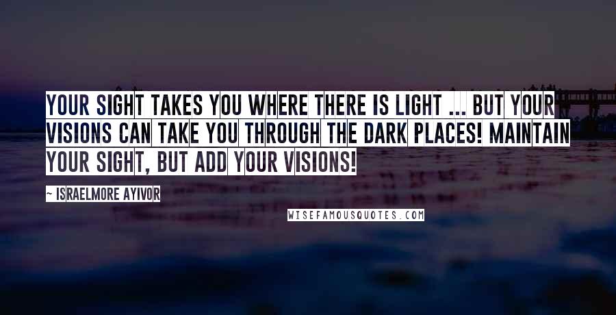 Israelmore Ayivor Quotes: Your sight takes you where there is light ... But your visions can take you through the dark places! Maintain your sight, but add your visions!