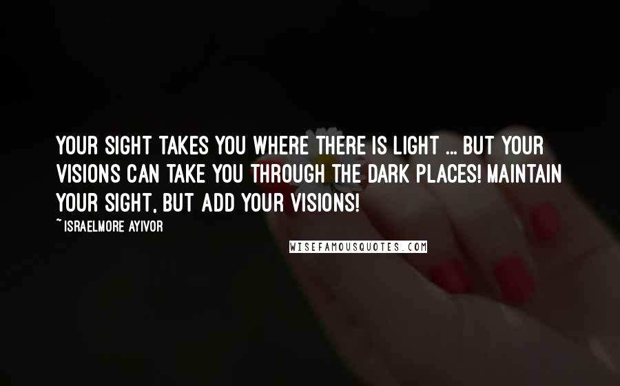 Israelmore Ayivor Quotes: Your sight takes you where there is light ... But your visions can take you through the dark places! Maintain your sight, but add your visions!