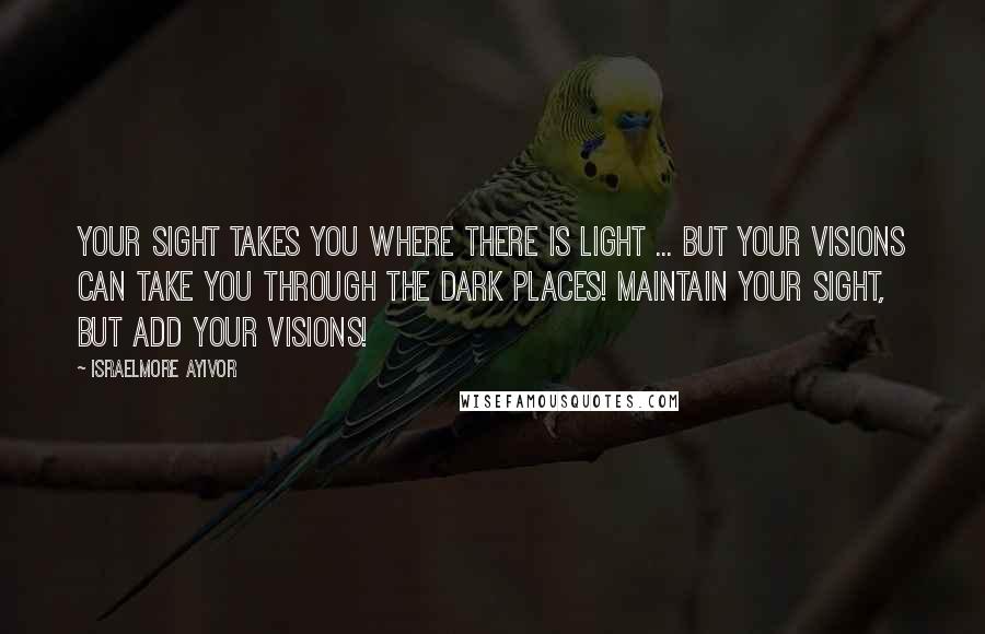 Israelmore Ayivor Quotes: Your sight takes you where there is light ... But your visions can take you through the dark places! Maintain your sight, but add your visions!