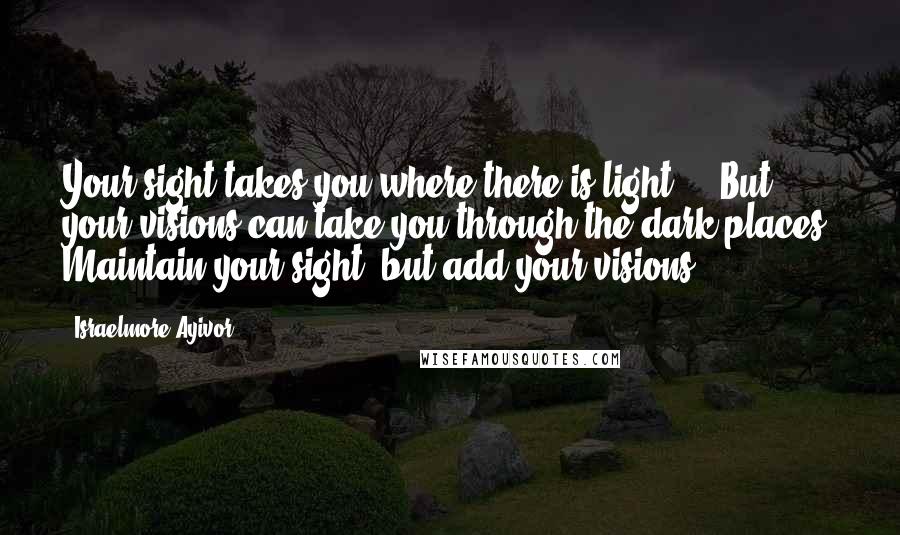 Israelmore Ayivor Quotes: Your sight takes you where there is light ... But your visions can take you through the dark places! Maintain your sight, but add your visions!