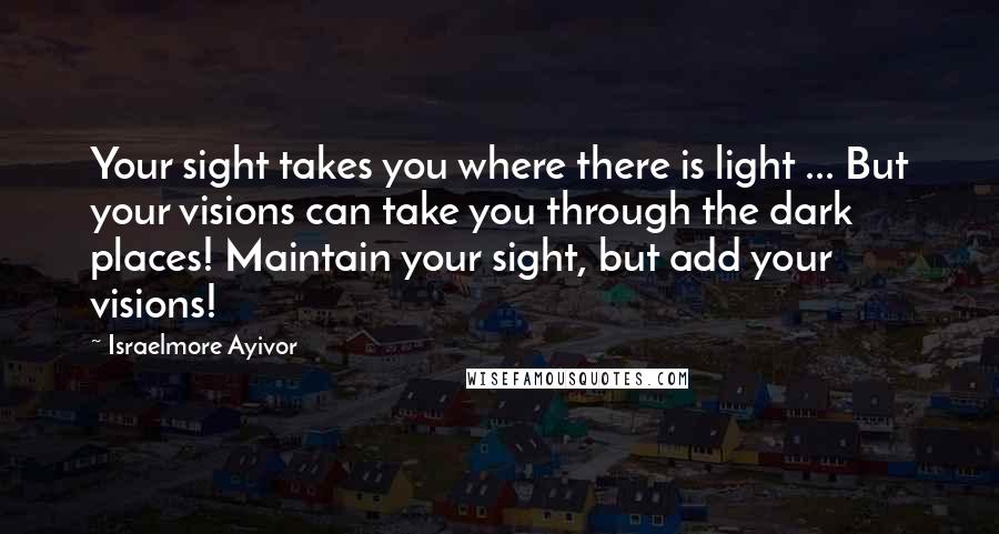 Israelmore Ayivor Quotes: Your sight takes you where there is light ... But your visions can take you through the dark places! Maintain your sight, but add your visions!