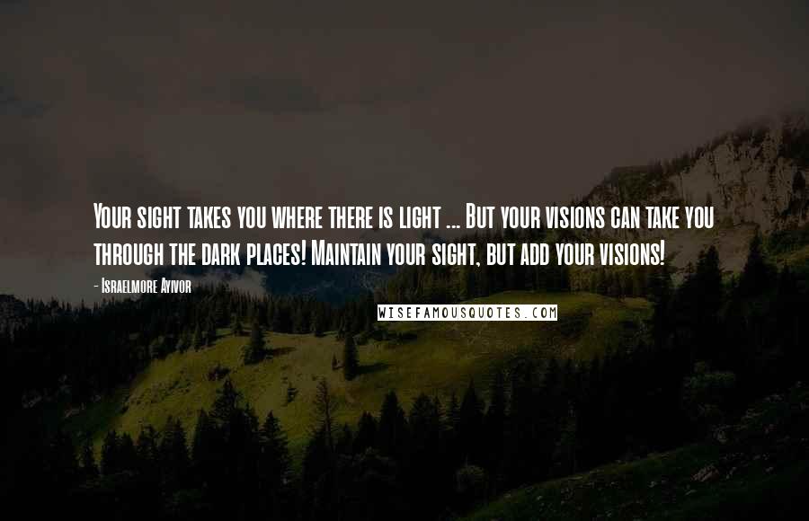 Israelmore Ayivor Quotes: Your sight takes you where there is light ... But your visions can take you through the dark places! Maintain your sight, but add your visions!