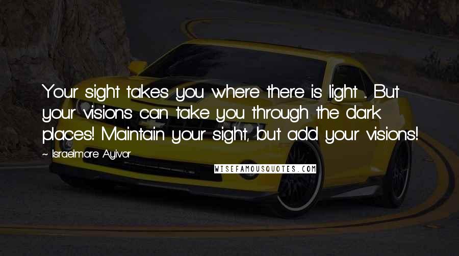 Israelmore Ayivor Quotes: Your sight takes you where there is light ... But your visions can take you through the dark places! Maintain your sight, but add your visions!