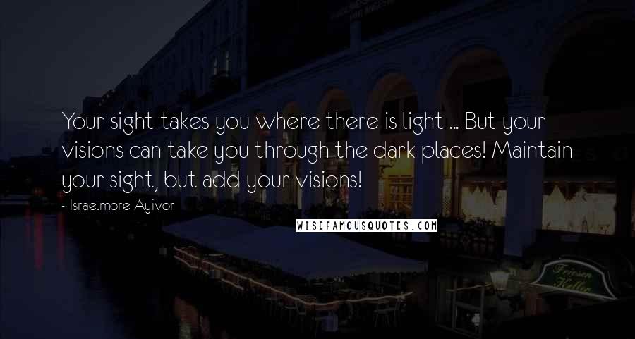 Israelmore Ayivor Quotes: Your sight takes you where there is light ... But your visions can take you through the dark places! Maintain your sight, but add your visions!