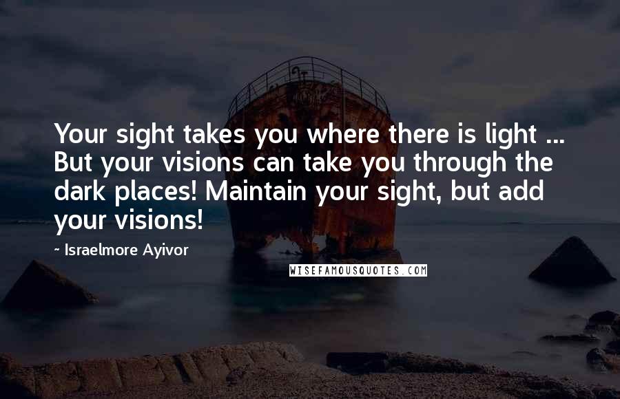 Israelmore Ayivor Quotes: Your sight takes you where there is light ... But your visions can take you through the dark places! Maintain your sight, but add your visions!