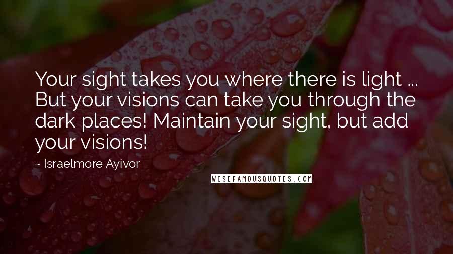 Israelmore Ayivor Quotes: Your sight takes you where there is light ... But your visions can take you through the dark places! Maintain your sight, but add your visions!